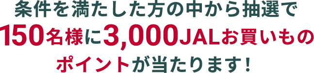 条件を満たした方の中から抽選で150名様に3,000JALお買いものポイントが当たります！