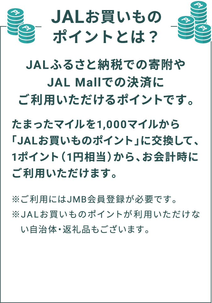 JALお買いものポイントとは？ JALふるさと納税での寄附やJAL Mallでの決済にご利用いただけるポイントです。たまったマイルを1,000マイルから「JALお買いものポイント」に交換して、1ポイント（1円相当）から、お会計時にご利用いただけます。※ご利用にはJMB会員登録が必要です。※JALお買いものポイントが利用いただけない自治体・返礼品もございます。
