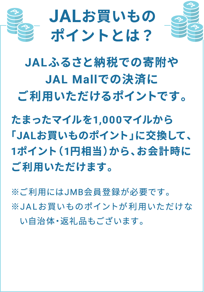 JALお買いものポイントとは？ JALふるさと納税での寄附やJAL Mallでの決済にご利用いただけるポイントです。たまったマイルを1,000マイルから「JALお買いものポイント」に交換して、1ポイント（1円相当）から、お会計時にご利用いただけます。※ご利用にはJMB会員登録が必要です。※JALお買いものポイントが利用いただけない自治体・返礼品もございます。