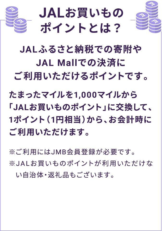 JALお買いものポイントとは？ JALふるさと納税での寄附やJAL Mallでの決済にご利用いただけるポイントです。たまったマイルを1,000マイルから「JALお買いものポイント」に交換して、1ポイント（1円相当）から、お会計時にご利用いただけます。※ご利用にはJMB会員登録が必要です。※JALお買いものポイントが利用いただけない自治体・返礼品もございます。