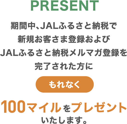 PRESENT 期間中、JALふるさと納税で新規お客さま登録およびJALふるさと納税メルマガ登録を完了された方にもれなく100マイルをプレゼントいたします。