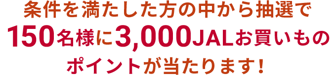 条件を満たした方の中から抽選で150名様に3,000JALお買いものポイントが当たります！