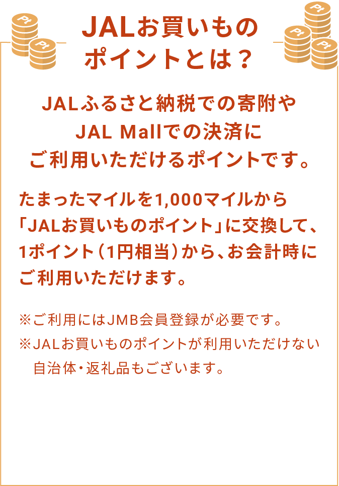 JALお買いものポイントとは？ JALふるさと納税での寄附やJAL Mallでの決済にご利用いただけるポイントです。たまったマイルを1,000マイルから「JALお買いものポイント」に交換して、1ポイント（1円相当）から、お会計時にご利用いただけます。※ご利用にはJMB会員登録が必要です。※JALお買いものポイントが利用いただけない自治体・返礼品もございます。