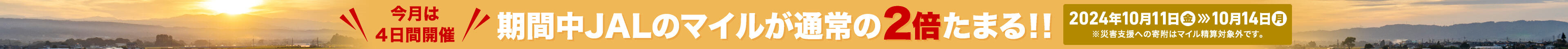 今月は4日間開催 期間中JALのマイルが通常の2倍たまる!! 2024年10月11日(金) 〜 10月14日(月) ※災害支援への寄付はマイル積算対象外です。