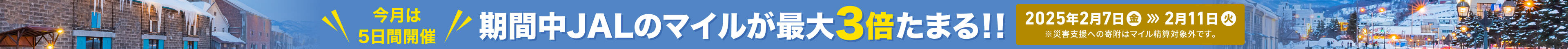 今月は 5日間開催 期間中 JALのマイルが最大 3倍たまる!! 2025年2月7日（金）〜2月11日（火） ※災害支援への寄附はマイル積算対象外です。