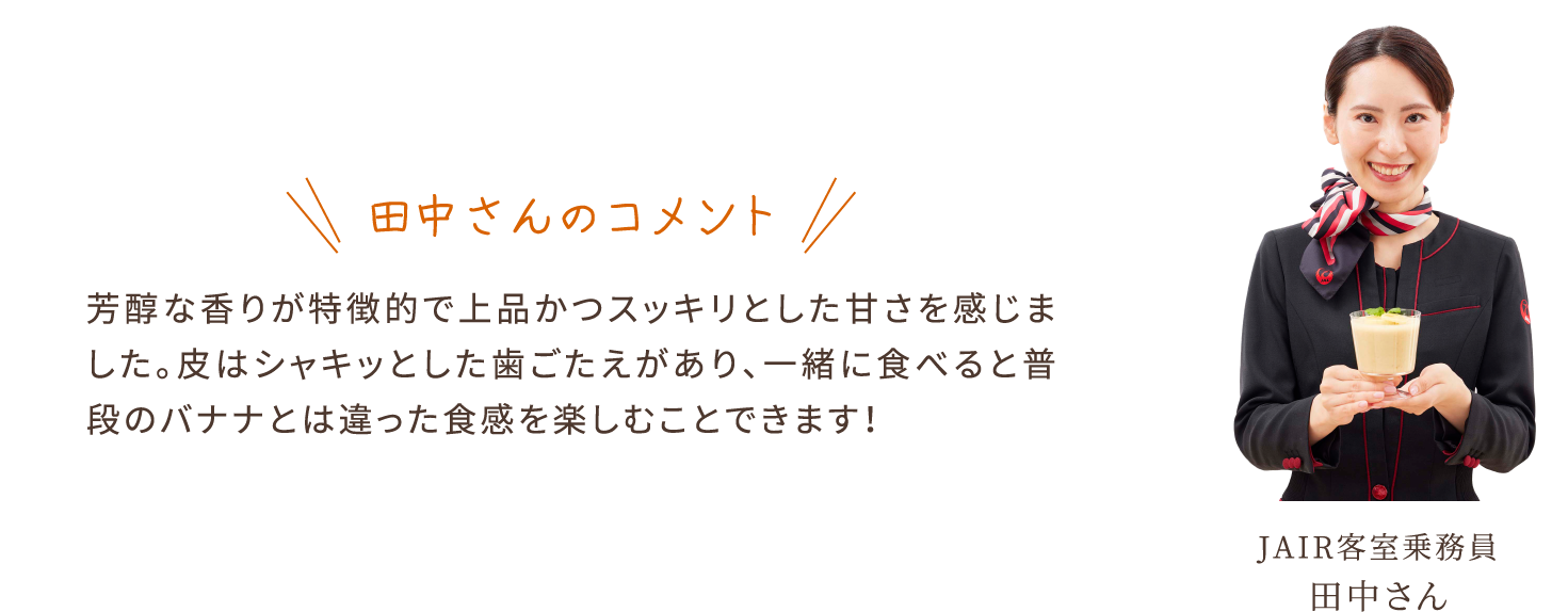 田中さんのコメント　芳醇な香りが特徴的で上品かつスッキリとした甘さを感じました。皮はシャキッとした歯ごたえがあり、一緒に食べると普段のバナナとは違った食感を楽しむことできます！