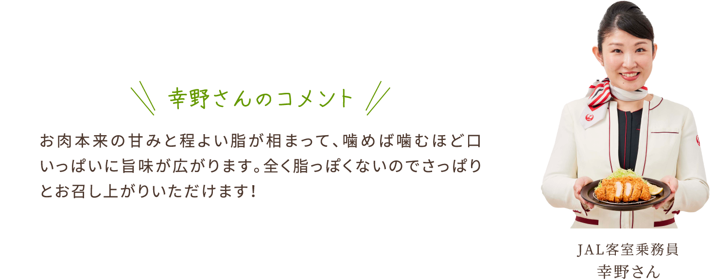 幸野さんのコメント　お肉本来の甘みと程よい脂が相まって、噛めば噛むほど口いっぱいに旨味が広がります。全く脂っぽくないのでさっぱりとお召し上がりいただけます！