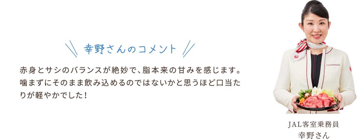 幸野さんのコメント　赤身とサシのバランスが絶妙で、脂本来の甘みを感じます。噛まずにそのまま飲み込めるのではないかと思うほど口当たりが軽やかでした！