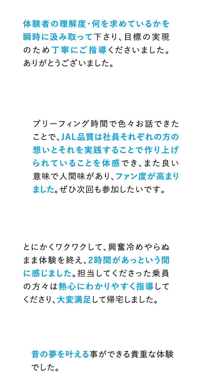 体験者の理解度・何を求めているかを瞬時に汲み取って下さり、目標の実現のため丁寧にご指導くださいました。ありがとうございました。 ブリーフィング時間で色々お話できたことで、JAL品質は社員それぞれの方の想いとそれを実践することで作り上げられていることを体感でき、また良い意味で人間味があり、ファン度が高まりました。ぜひ次回も参加したいです。 とにかくワクワクして、興奮冷めやらぬまま体験を終え、2時間があっという間に感じました。担当してくださった乗員の方々は熱心にわかりやすく指導してくださり、大変満足して帰宅しました。 昔の夢を叶える事ができる貴重な体験でした。