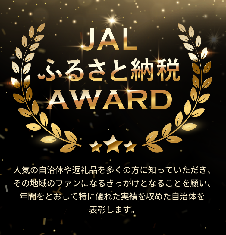 JALふるさと納税AWARD 人気の自治体や返礼品を多くの方に知っていただき、その地域のファンになるきっかけとなることを願い、年間をとおして特に優れた実績を収めた自治体を表彰します。